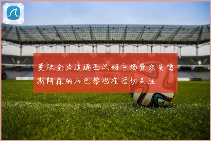 曼联全力追逐西汉姆中场费尔南德斯阿森纳和巴黎也在密切关注