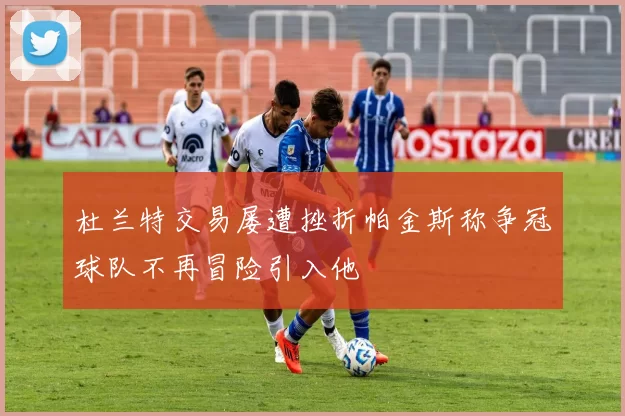 杜兰特交易屡遭挫折帕金斯称争冠球队不再冒险引入他