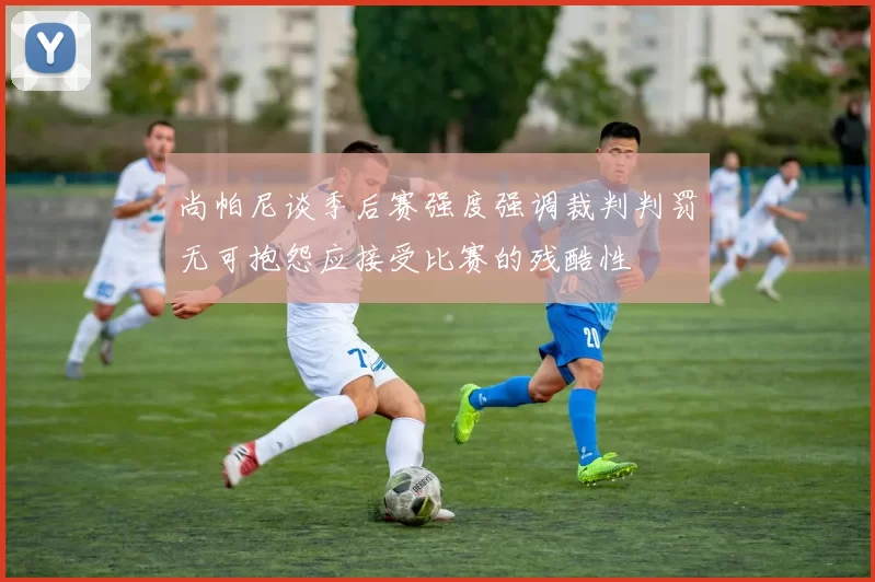 尚帕尼谈季后赛强度强调裁判判罚无可抱怨应接受比赛的残酷性