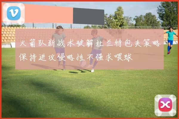 火箭队新战术破解杜兰特包夹策略保持进攻侵略性不强求喂球
