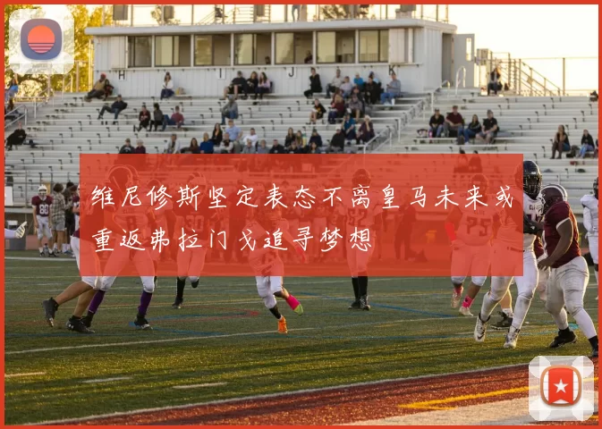 维尼修斯坚定表态不离皇马未来或重返弗拉门戈追寻梦想