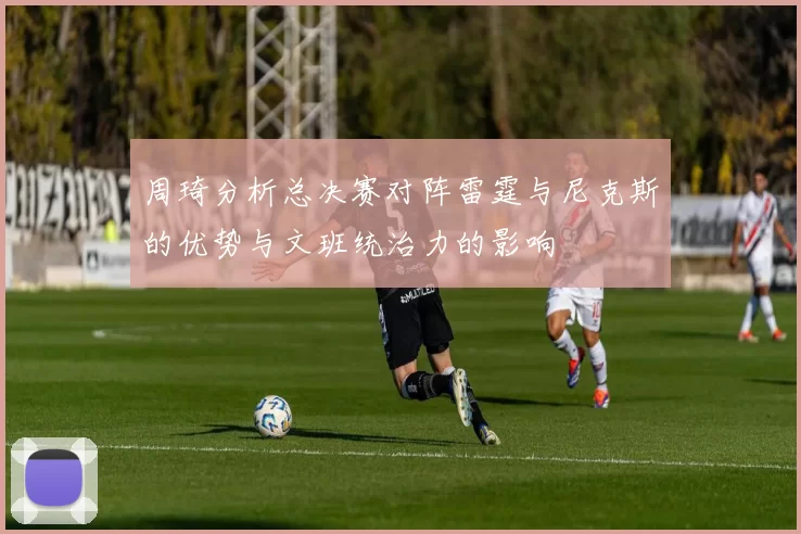 周琦分析总决赛对阵雷霆与尼克斯的优势与文班统治力的影响