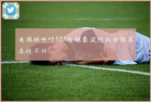 老佩顿呼吁NBA给琼泰波特机会称其本性不坏