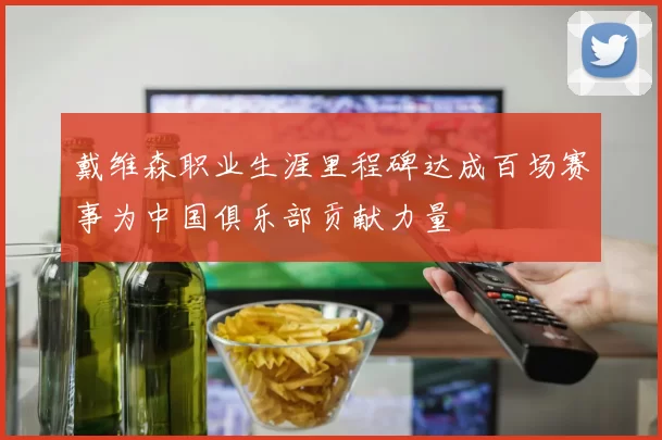 戴维森职业生涯里程碑达成百场赛事为中国俱乐部贡献力量