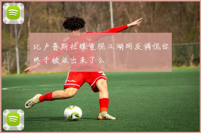 比卢普斯社媒重现江湖网友调侃你终于被放出来了么