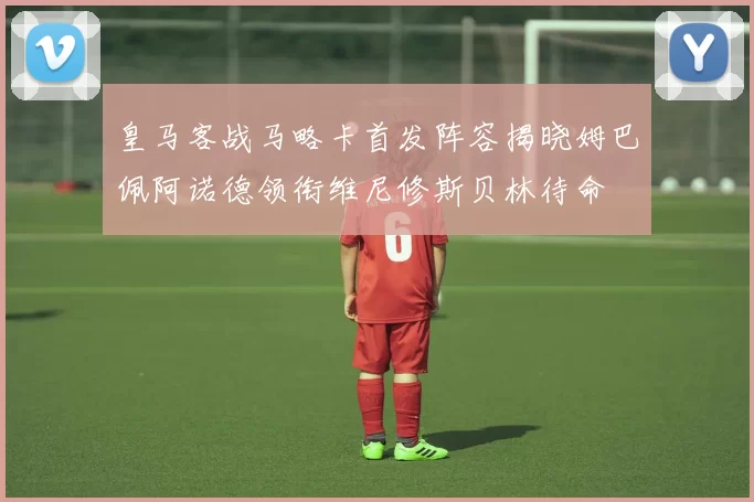 皇马客战马略卡首发阵容揭晓姆巴佩阿诺德领衔维尼修斯贝林待命