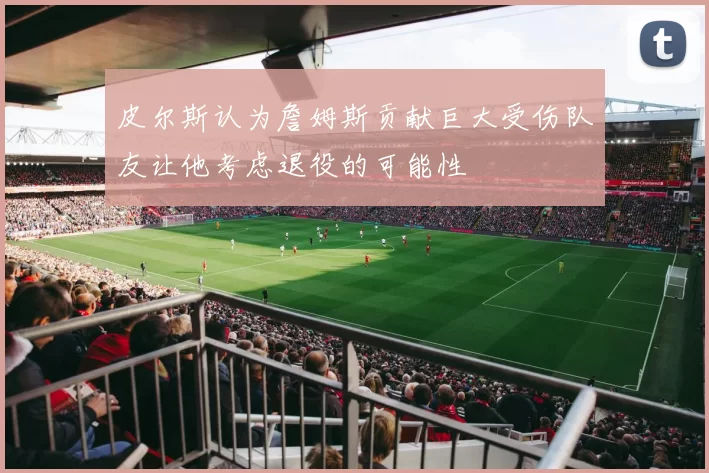 皮尔斯认为詹姆斯贡献巨大受伤队友让他考虑退役的可能性