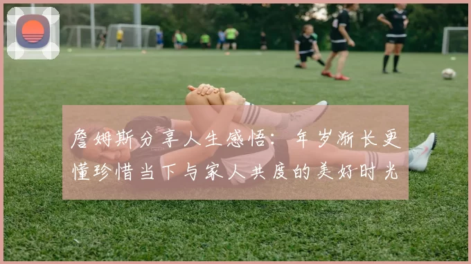 詹姆斯分享人生感悟：年岁渐长更懂珍惜当下与家人共度的美好时光