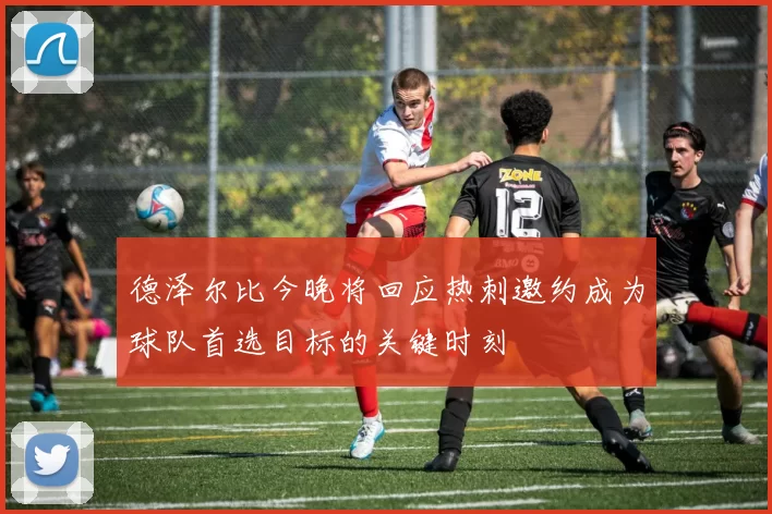 德泽尔比今晚将回应热刺邀约成为球队首选目标的关键时刻