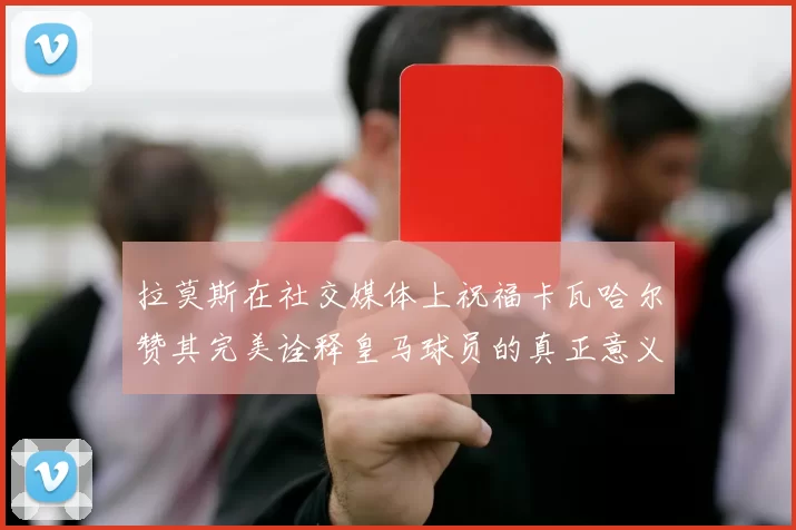 拉莫斯在社交媒体上祝福卡瓦哈尔赞其完美诠释皇马球员的真正意义