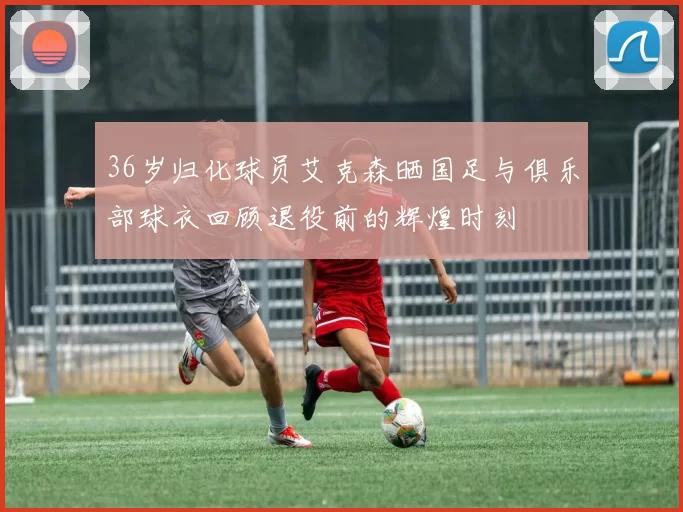 36岁归化球员艾克森晒国足与俱乐部球衣回顾退役前的辉煌时刻