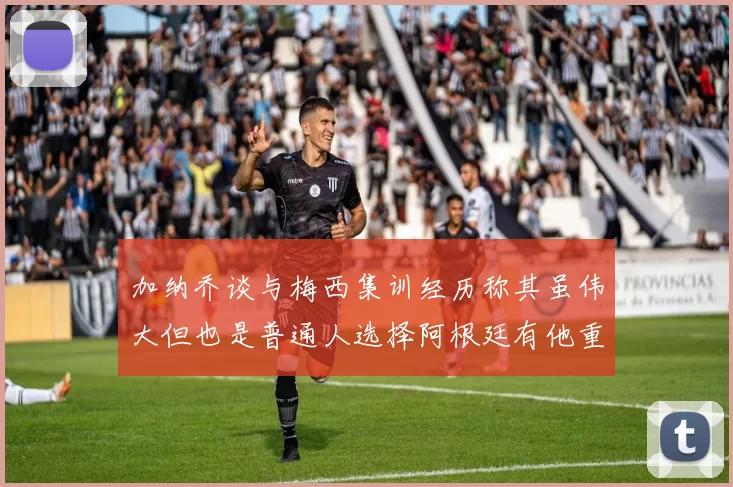 加纳乔谈与梅西集训经历称其虽伟大但也是普通人选择阿根廷有他重要影响